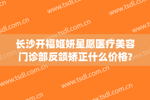 长沙开福姬妍星愿医疗美容门诊部反颌矫正什么价格?可靠吗?(长沙姬妍星愿整形医院)