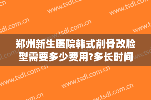 郑州新生医院韩式削骨改脸型需要多少费用?多长时间恢复?(郑州削骨瘦脸手术多少钱)