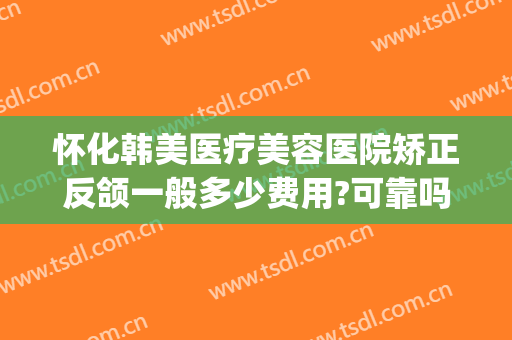怀化韩美医疗美容医院矫正反颌一般多少费用?可靠吗?(怀化韩美整形医院)