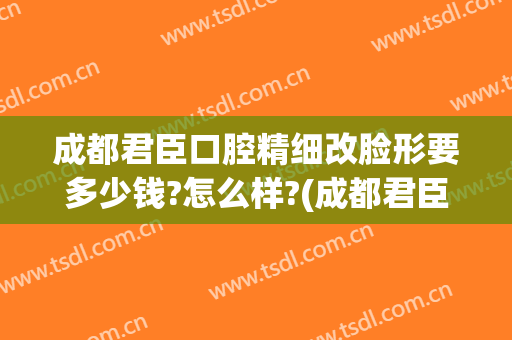成都君臣口腔精细改脸形要多少钱?怎么样?(成都君臣口腔医院怎么样费用高吗)