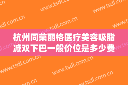 杭州同荣丽格医疗美容吸脂减双下巴一般价位是多少费用?贵不贵?(杭州同荣丽格医疗美容医院)