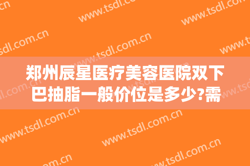 郑州辰星医疗美容医院双下巴抽脂一般价位是多少?需要多久恢复?(郑州明星整形医院价格表)