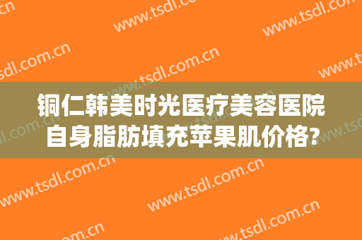 铜仁韩美时光医疗美容医院自身脂肪填充苹果肌价格?需要多久恢复?(铜仁市韩美时光整形)