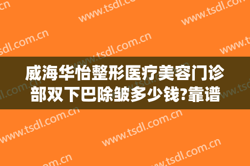 威海华怡整形医疗美容门诊部双下巴除皱多少钱?靠谱吗?(威海华怡整形失败案例)