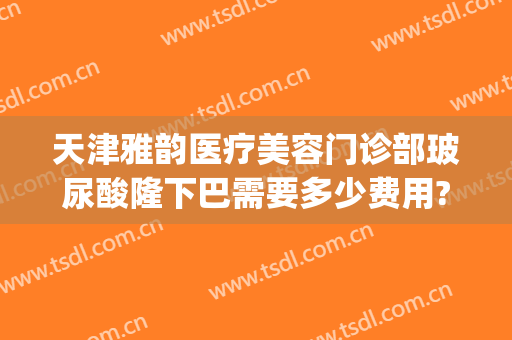 天津雅韵医疗美容门诊部玻尿酸隆下巴需要多少费用?需要多久恢复?(玻尿酸隆下巴要多少钱)
