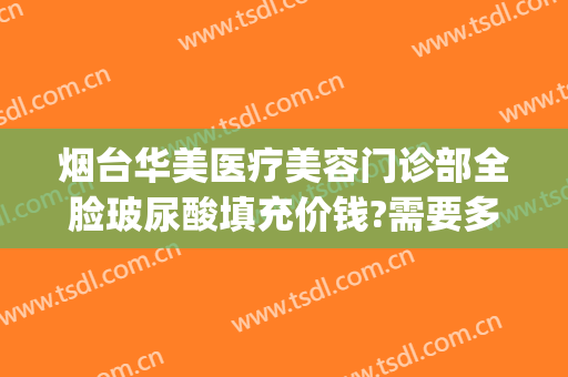 烟台华美医疗美容门诊部全脸玻尿酸填充价钱?需要多久恢复?(烟台整形医院玻尿酸)