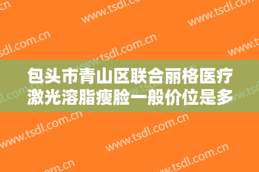 包头市青山区联合丽格医疗激光溶脂瘦脸一般价位是多少费用?贵不贵?