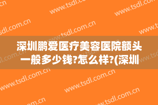 深圳鹏爱医疗美容医院额头一般多少钱?怎么样?(深圳市鹏爱医疗美容医院怎样)