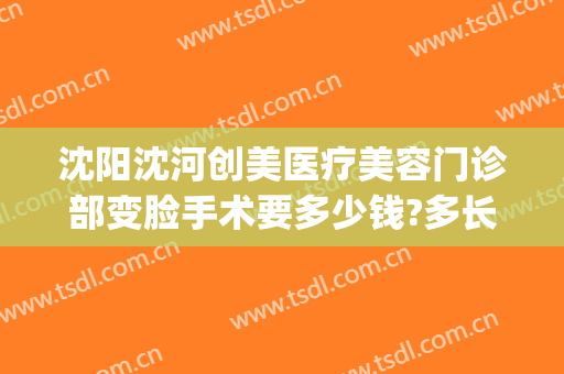 沈阳沈河创美医疗美容门诊部变脸手术要多少钱?多长时间恢复?(沈阳沈河创美整形)