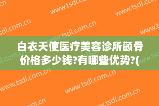 白衣天使医疗美容诊所颧骨价格多少钱?有哪些优势?(白衣天使医疗美容诊所怎么样)