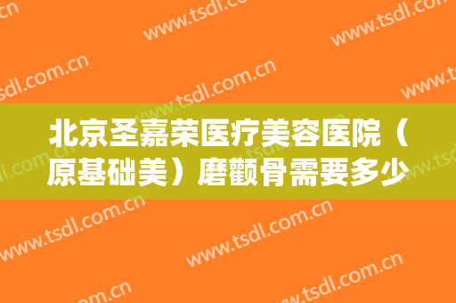 北京圣嘉荣医疗美容医院（原基础美）磨颧骨需要多少钱?怎么样?(颧骨手术一般需要多少钱圣嘉新)