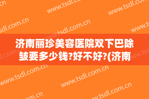 济南丽珍美容医院双下巴除皱要多少钱?好不好?(济南丽美整形怎么样啊)