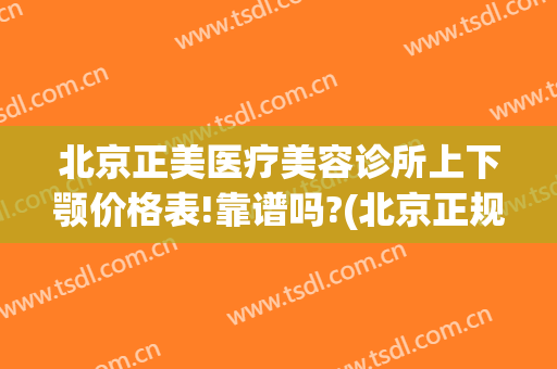 北京正美医疗美容诊所上下颚价格表!靠谱吗?(北京正规医美医院有哪些)