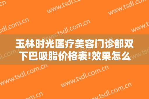 玉林时光医疗美容门诊部双下巴吸脂价格表!效果怎么样?
