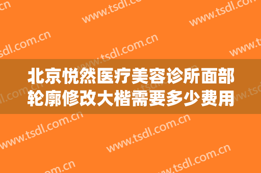 北京悦然医疗美容诊所面部轮廓修改大楷需要多少费用?贵不贵?(北京悦然医疗美容诊所怎么样)