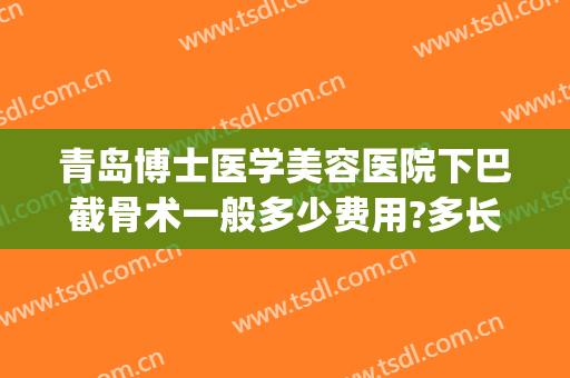青岛博士医学美容医院下巴截骨术一般多少费用?多长时间恢复?(牙齿截骨矫正术多少钱)