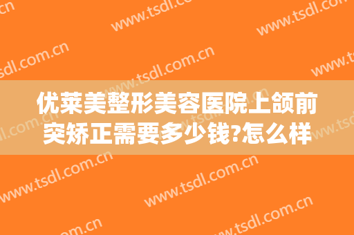 优莱美整形美容医院上颌前突矫正需要多少钱?怎么样?(上颌骨突出矫正多少钱)