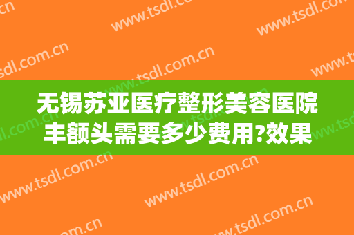 无锡苏亚医疗整形美容医院丰额头需要多少费用?效果怎么样?(无锡苏亚医疗美容医院在哪里)
