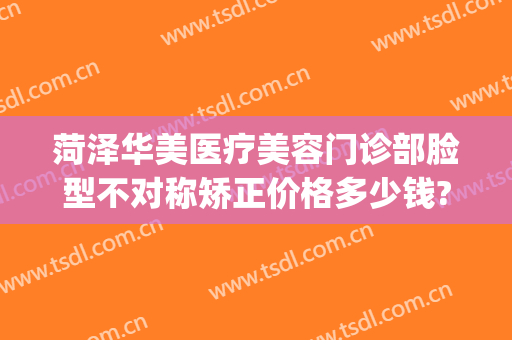 菏泽华美医疗美容门诊部脸型不对称矫正价格多少钱?多长时间恢复?(菏泽华美整形医院地址)