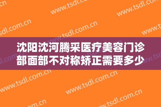 沈阳沈河腾采医疗美容门诊部面部不对称矫正需要多少费用?有哪些优势?