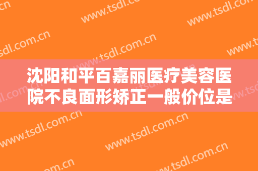 沈阳和平百嘉丽医疗美容医院不良面形矫正一般价位是多少费用?可靠吗?