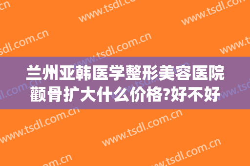兰州亚韩医学整形美容医院颧骨扩大什么价格?好不好?(兰州亚韩美容整形医院地址)