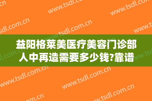 益阳格莱美医疗美容门诊部人中再造需要多少钱?靠谱吗?(益阳格莱美整形怎么样)