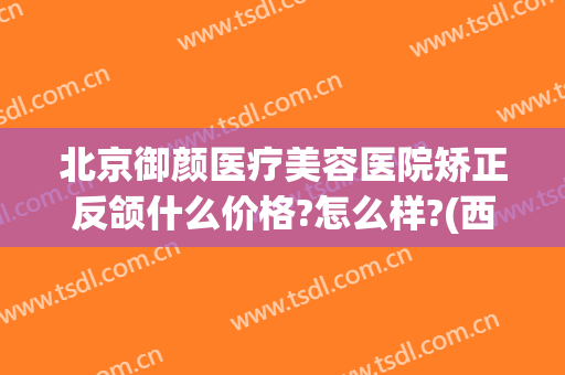 北京御颜医疗美容医院矫正反颌什么价格?怎么样?(西安御颜国际医疗整形怎么样?)