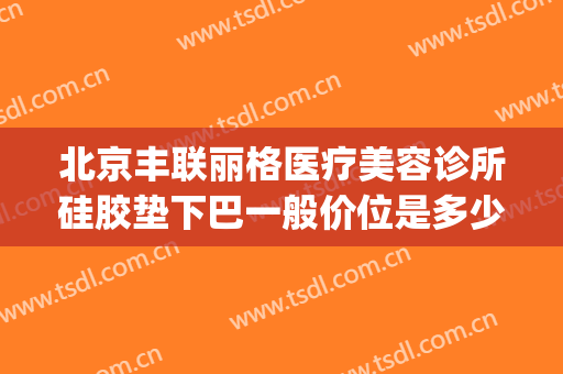 北京丰联丽格医疗美容诊所硅胶垫下巴一般价位是多少费用?贵不贵?(北京丰联丽格医疗美容好吗)