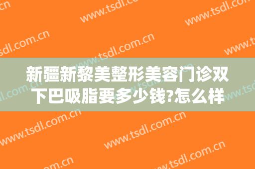 新疆新黎美整形美容门诊双下巴吸脂要多少钱?怎么样?(面部吸脂哪家整形医院好)