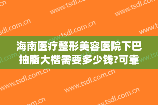海南医疗整形美容医院下巴抽脂大楷需要多少钱?可靠吗?(广州整形要多少钱抽脂)