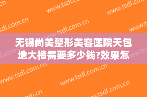 无锡尚美整形美容医院天包地大楷需要多少钱?效果怎么样?(无锡尚美整形医院好不好)