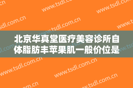 北京华真堂医疗美容诊所自体脂肪丰苹果肌一般价位是多少钱?贵不贵?