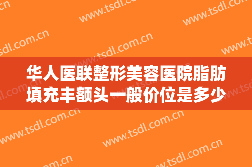 华人医联整形美容医院脂肪填充丰额头一般价位是多少?贵不贵?(正规医院脸部脂肪填充多少钱)