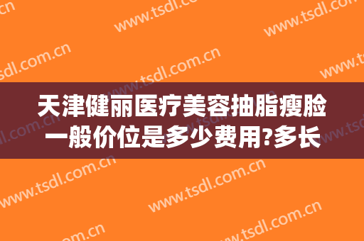 天津健丽医疗美容抽脂瘦脸一般价位是多少费用?多长时间恢复?(天津医院抽脂价格)