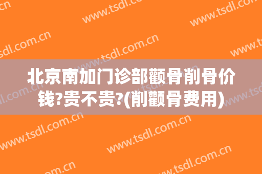 北京南加门诊部颧骨削骨价钱?贵不贵?(削颧骨费用)