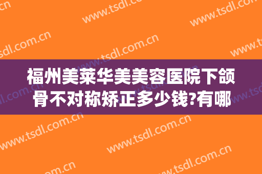 福州美莱华美美容医院下颌骨不对称矫正多少钱?有哪些优势?(福州美莱整形医院好吗)