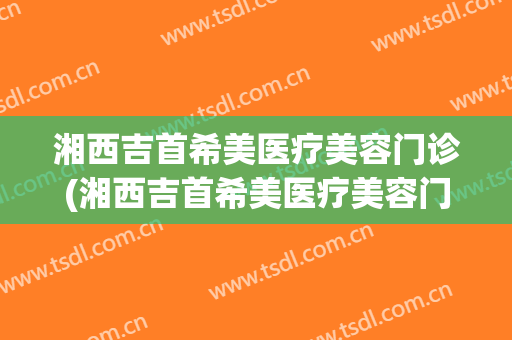 湘西吉首希美医疗美容门诊(湘西吉首希美医疗美容门诊预约电话)