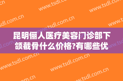 昆明俪人医疗美容门诊部下颌截骨什么价格?有哪些优势?(昆明整骨瘦脸多少钱)