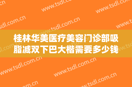 桂林华美医疗美容门诊部吸脂减双下巴大楷需要多少钱?贵不贵?(桂林抽脂多少钱)