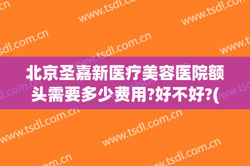 北京圣嘉新医疗美容医院额头需要多少费用?好不好?(北京整形医院北京圣嘉新医疗美容医院)