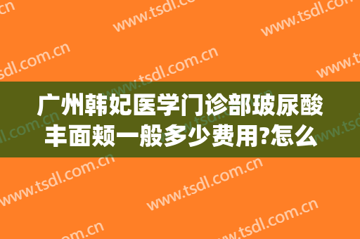 广州韩妃医学门诊部玻尿酸丰面颊一般多少费用?怎么样?(广州韩妃医院医学整形美容)