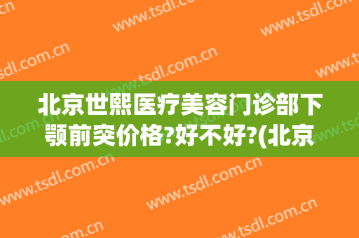 北京世熙医疗美容门诊部下颚前突价格?好不好?(北京下巴整形最好的医生)