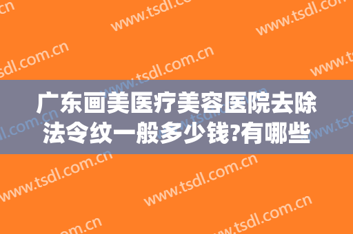 广东画美医疗美容医院去除法令纹一般多少钱?有哪些优势?(医美能去除法令纹吗)