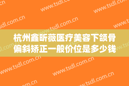 杭州鑫昕薇医疗美容下颌骨偏斜矫正一般价位是多少钱?好不好?(杭州昕薇整形怎么样)