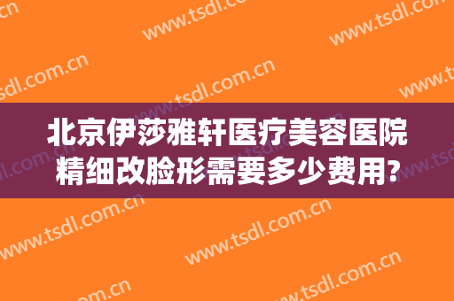 北京伊莎雅轩医疗美容医院精细改脸形需要多少费用?有哪些优势?(北京伊莎雅轩医疗美容医院怎么样)
