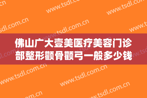 佛山广大壹美医疗美容门诊部整形颧骨颧弓一般多少钱?效果怎么样?(佛山壹加医疗美容医院怎么样)