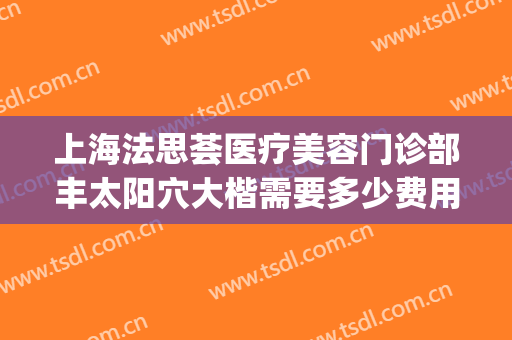 上海法思荟医疗美容门诊部丰太阳穴大楷需要多少费用?好不好?(上海法思荟整形)
