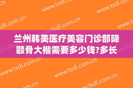 兰州韩美医疗美容门诊部降颧骨大楷需要多少钱?多长时间恢复?(兰州韩美整形美容医院口碑怎么样)