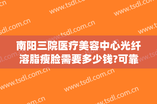 南阳三院医疗美容中心光纤溶脂瘦脸需要多少钱?可靠吗?(洛阳抽脂手术多少钱)